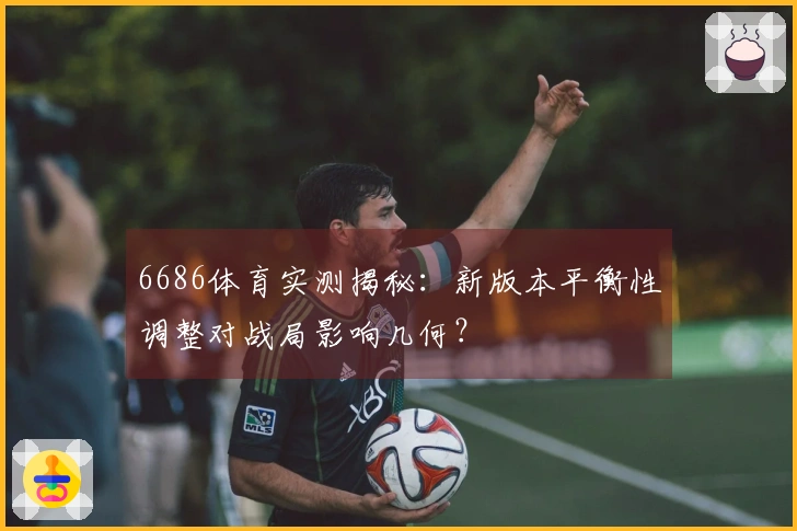 6686体育实测揭秘：新版本平衡性调整对战局影响几何？