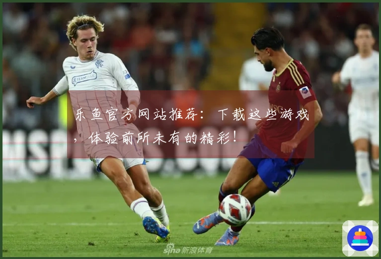 乐鱼官方网站推荐：下载这些游戏，体验前所未有的精彩！