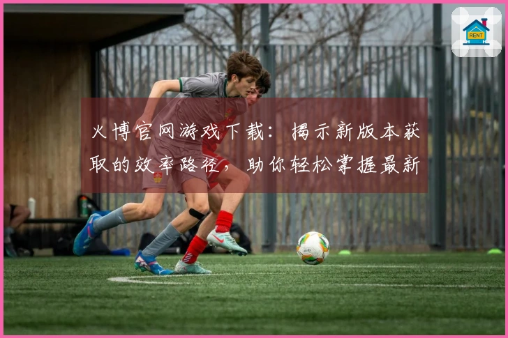 火博官网游戏下载：揭示新版本获取的效率路径，助你轻松掌握最新版本体验