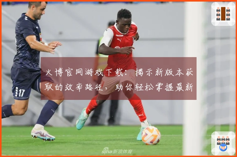 火博官网游戏下载：揭示新版本获取的效率路径，助你轻松掌握最新版本体验